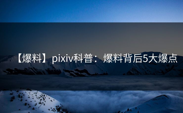 【爆料】pixiv科普：爆料背后5大爆点