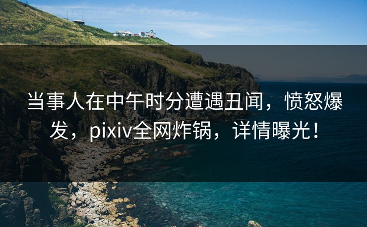 当事人在中午时分遭遇丑闻，愤怒爆发，pixiv全网炸锅，详情曝光！