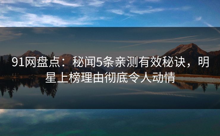 91网盘点：秘闻5条亲测有效秘诀，明星上榜理由彻底令人动情