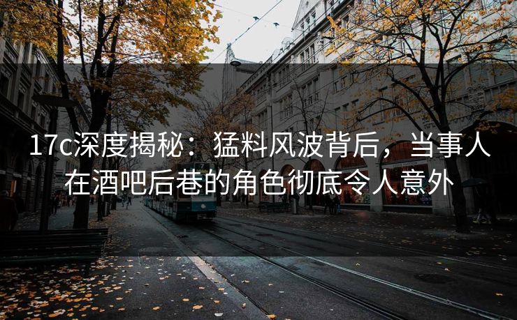 17c深度揭秘：猛料风波背后，当事人在酒吧后巷的角色彻底令人意外