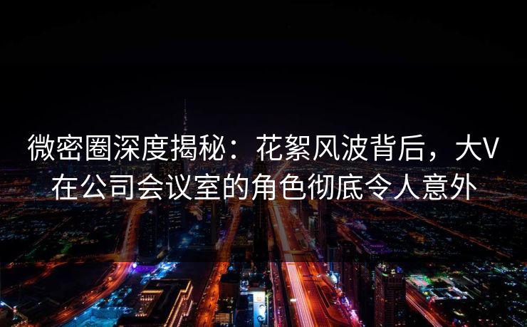微密圈深度揭秘：花絮风波背后，大V在公司会议室的角色彻底令人意外