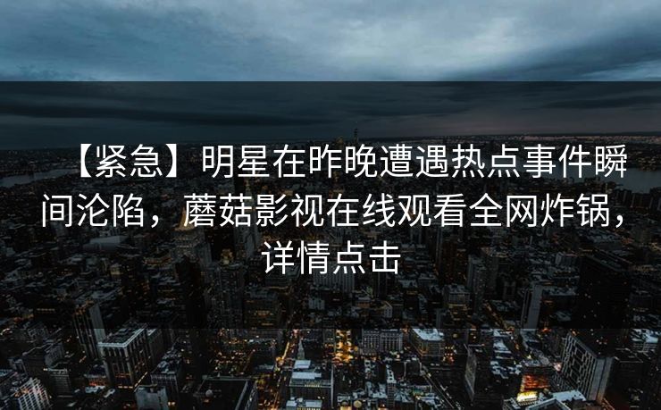 【紧急】明星在昨晚遭遇热点事件瞬间沦陷,蘑菇影视在线观看全网炸锅,详情点击 【紧急】明星在昨晚遭遇热点事件瞬间沦陷,蘑菇影视在线观看全网炸锅,详情点击