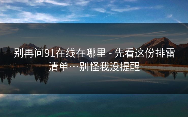 别再问91在线在哪里 - 先看这份排雷清单…别怪我没提醒 别再问91在线在哪里 - 先看这份排雷清单…别怪我没提醒