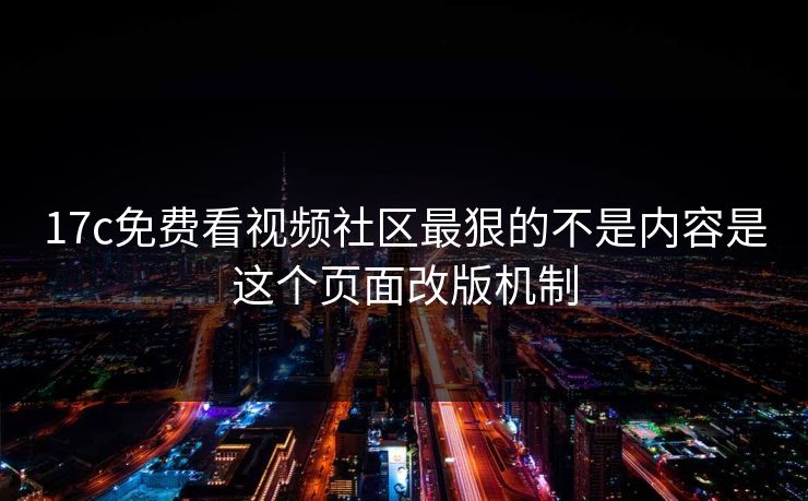 17c免费看视频社区最狠的不是内容是这个页面改版机制